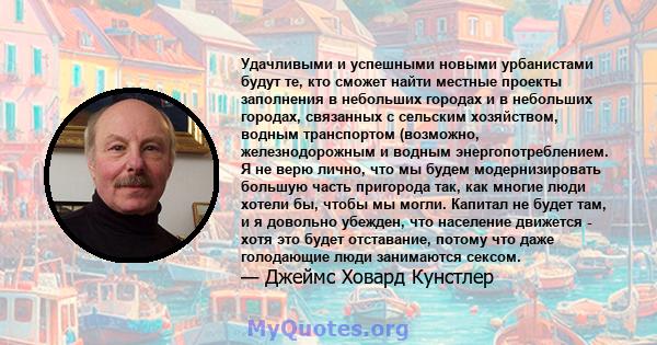 Удачливыми и успешными новыми урбанистами будут те, кто сможет найти местные проекты заполнения в небольших городах и в небольших городах, связанных с сельским хозяйством, водным транспортом (возможно, железнодорожным и 