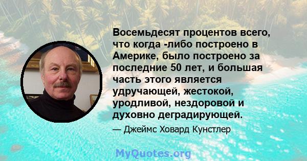 Восемьдесят процентов всего, что когда -либо построено в Америке, было построено за последние 50 лет, и большая часть этого является удручающей, жестокой, уродливой, нездоровой и духовно деградирующей.