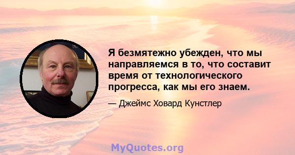 Я безмятежно убежден, что мы направляемся в то, что составит время от технологического прогресса, как мы его знаем.