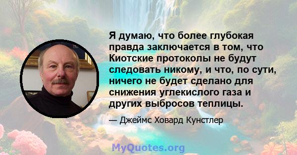 Я думаю, что более глубокая правда заключается в том, что Киотские протоколы не будут следовать никому, и что, по сути, ничего не будет сделано для снижения углекислого газа и других выбросов теплицы.