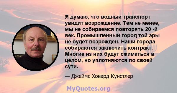 Я думаю, что водный транспорт увидит возрождение. Тем не менее, мы не собираемся повторять 20 -й век. Промышленный город той эры не будет возрожден. Наши города собираются заключить контракт. Многие из них будут