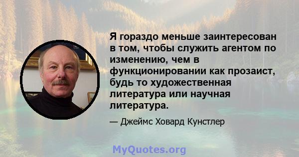 Я гораздо меньше заинтересован в том, чтобы служить агентом по изменению, чем в функционировании как прозаист, будь то художественная литература или научная литература.