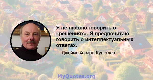 Я не люблю говорить о «решениях». Я предпочитаю говорить о интеллектуальных ответах.