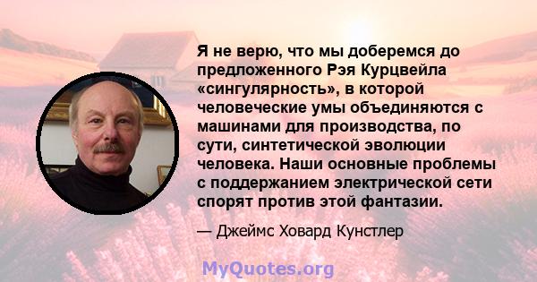 Я не верю, что мы доберемся до предложенного Рэя Курцвейла «сингулярность», в которой человеческие умы объединяются с машинами для производства, по сути, синтетической эволюции человека. Наши основные проблемы с