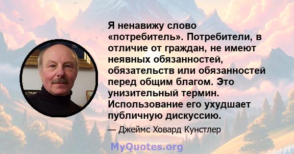 Я ненавижу слово «потребитель». Потребители, в отличие от граждан, не имеют неявных обязанностей, обязательств или обязанностей перед общим благом. Это унизительный термин. Использование его ухудшает публичную дискуссию.