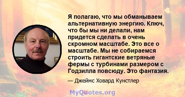 Я полагаю, что мы обманываем альтернативную энергию. Ключ, что бы мы ни делали, нам придется сделать в очень скромном масштабе. Это все о масштабе. Мы не собираемся строить гигантские ветряные фермы с турбинами размером 