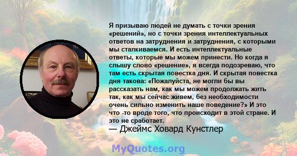 Я призываю людей не думать с точки зрения «решений», но с точки зрения интеллектуальных ответов на затруднения и затруднения, с которыми мы сталкиваемся. И есть интеллектуальные ответы, которые мы можем принести. Но