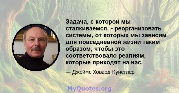 Задача, с которой мы сталкиваемся, - реорганизовать системы, от которых мы зависим для повседневной жизни таким образом, чтобы это соответствовало реалиям, которые приходят на нас.