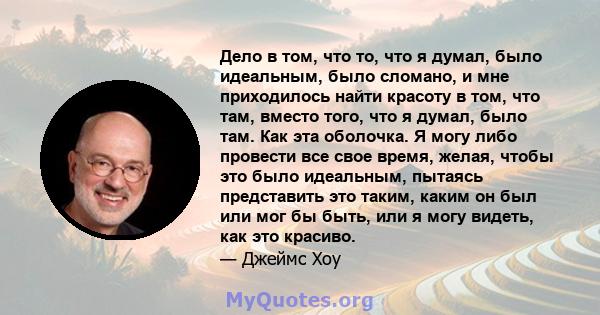 Дело в том, что то, что я думал, было идеальным, было сломано, и мне приходилось найти красоту в том, что там, вместо того, что я думал, было там. Как эта оболочка. Я могу либо провести все свое время, желая, чтобы это