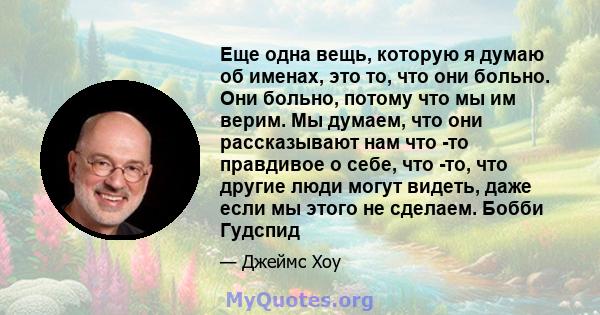 Еще одна вещь, которую я думаю об именах, это то, что они больно. Они больно, потому что мы им верим. Мы думаем, что они рассказывают нам что -то правдивое о себе, что -то, что другие люди могут видеть, даже если мы