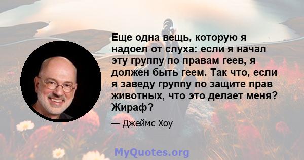 Еще одна вещь, которую я надоел от слуха: если я начал эту группу по правам геев, я должен быть геем. Так что, если я заведу группу по защите прав животных, что это делает меня? Жираф?