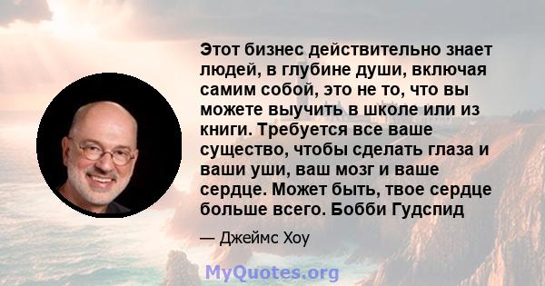 Этот бизнес действительно знает людей, в глубине души, включая самим собой, это не то, что вы можете выучить в школе или из книги. Требуется все ваше существо, чтобы сделать глаза и ваши уши, ваш мозг и ваше сердце.