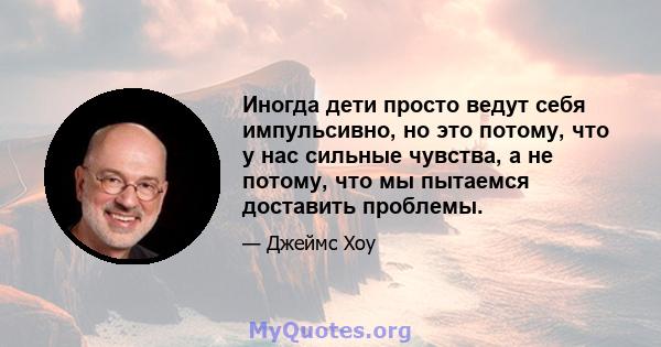 Иногда дети просто ведут себя импульсивно, но это потому, что у нас сильные чувства, а не потому, что мы пытаемся доставить проблемы.