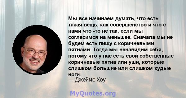 Мы все начинаем думать, что есть такая вещь, как совершенство и что с нами что -то не так, если мы согласимся на меньшее. Сначала мы не будем есть пищу с коричневыми пятнами. Тогда мы ненавидим себя, потому что у нас