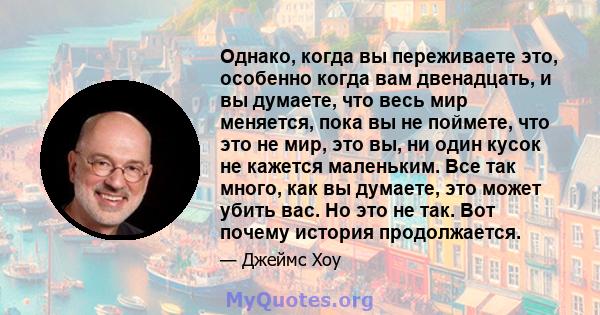 Однако, когда вы переживаете это, особенно когда вам двенадцать, и вы думаете, что весь мир меняется, пока вы не поймете, что это не мир, это вы, ни один кусок не кажется маленьким. Все так много, как вы думаете, это