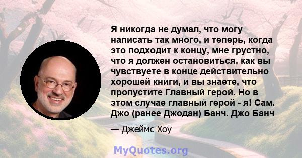 Я никогда не думал, что могу написать так много, и теперь, когда это подходит к концу, мне грустно, что я должен остановиться, как вы чувствуете в конце действительно хорошей книги, и вы знаете, что пропустите Главный