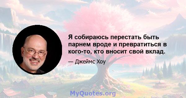 Я собираюсь перестать быть парнем вроде и превратиться в кого-то, кто вносит свой вклад.