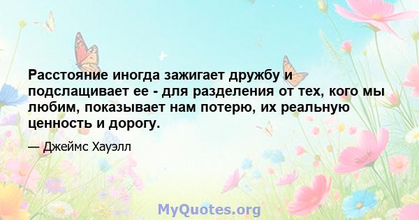 Расстояние иногда зажигает дружбу и подслащивает ее - для разделения от тех, кого мы любим, показывает нам потерю, их реальную ценность и дорогу.