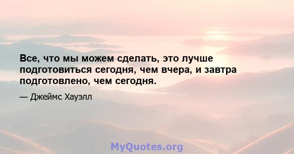 Все, что мы можем сделать, это лучше подготовиться сегодня, чем вчера, и завтра подготовлено, чем сегодня.