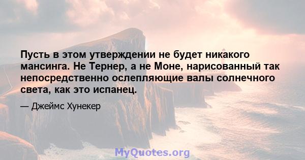 Пусть в этом утверждении не будет никакого мансинга. Не Тернер, а не Моне, нарисованный так непосредственно ослепляющие валы солнечного света, как это испанец.