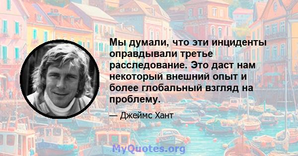 Мы думали, что эти инциденты оправдывали третье расследование. Это даст нам некоторый внешний опыт и более глобальный взгляд на проблему.