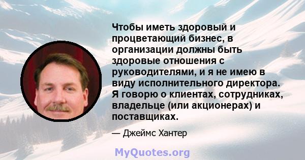 Чтобы иметь здоровый и процветающий бизнес, в организации должны быть здоровые отношения с руководителями, и я не имею в виду исполнительного директора. Я говорю о клиентах, сотрудниках, владельце (или акционерах) и