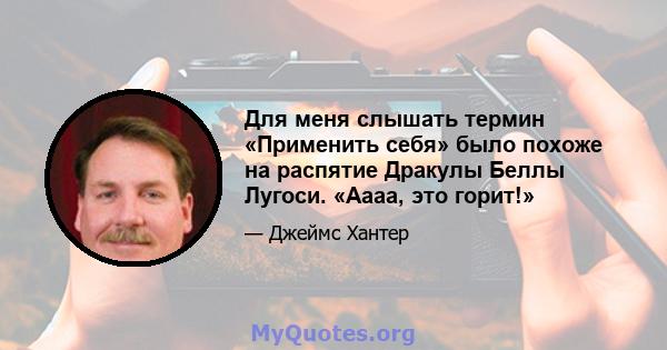 Для меня слышать термин «Применить себя» было похоже на распятие Дракулы Беллы Лугоси. «Аааа, это горит!»