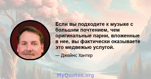 Если вы подходите к музыке с большим почтением, чем оригинальные парни, вложенные в нее, вы фактически оказываете это медвежью услугой.