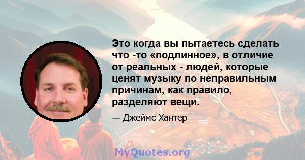 Это когда вы пытаетесь сделать что -то «подлинное», в отличие от реальных - людей, которые ценят музыку по неправильным причинам, как правило, разделяют вещи.