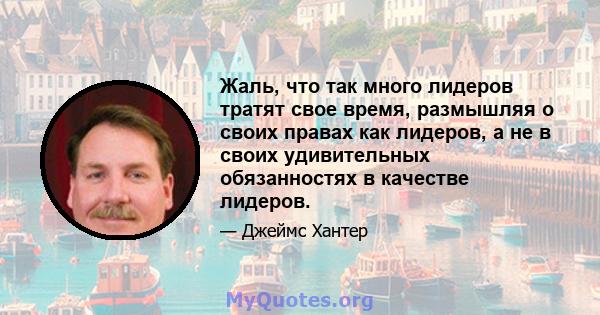 Жаль, что так много лидеров тратят свое время, размышляя о своих правах как лидеров, а не в своих удивительных обязанностях в качестве лидеров.