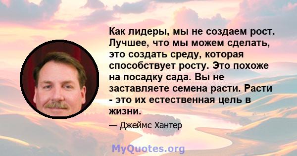 Как лидеры, мы не создаем рост. Лучшее, что мы можем сделать, это создать среду, которая способствует росту. Это похоже на посадку сада. Вы не заставляете семена расти. Расти - это их естественная цель в жизни.