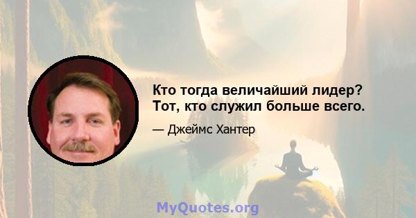 Кто тогда величайший лидер? Тот, кто служил больше всего.