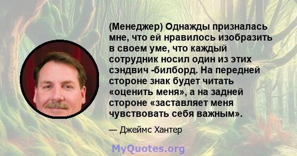 (Менеджер) Однажды призналась мне, что ей нравилось изобразить в своем уме, что каждый сотрудник носил один из этих сэндвич -билборд. На передней стороне знак будет читать «оценить меня», а на задней стороне «заставляет 