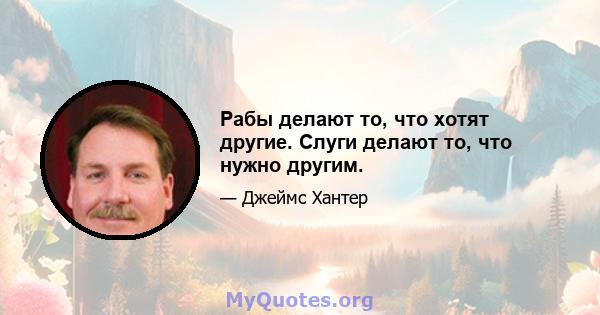 Рабы делают то, что хотят другие. Слуги делают то, что нужно другим.