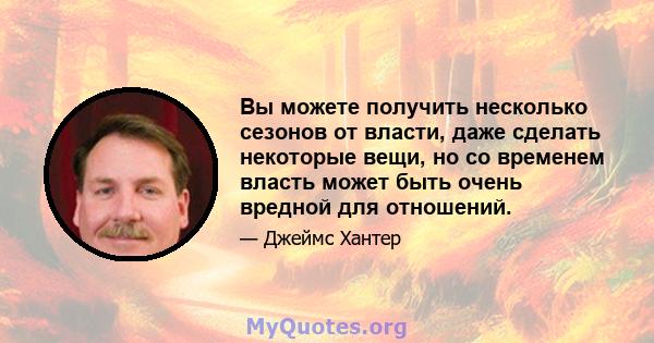 Вы можете получить несколько сезонов от власти, даже сделать некоторые вещи, но со временем власть может быть очень вредной для отношений.