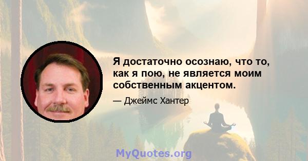 Я достаточно осознаю, что то, как я пою, не является моим собственным акцентом.