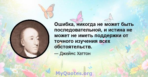 Ошибка, никогда не может быть последовательной, и истина не может не иметь поддержки от точного изучения всех обстоятельств.