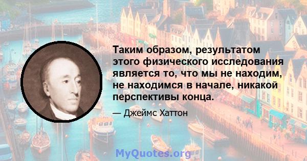 Таким образом, результатом этого физического исследования является то, что мы не находим, не находимся в начале, никакой перспективы конца.