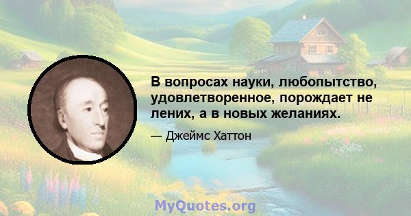 В вопросах науки, любопытство, удовлетворенное, порождает не лених, а в новых желаниях.