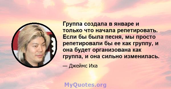 Группа создала в январе и только что начала репетировать. Если бы была песня, мы просто репетировали бы ее как группу, и она будет организована как группа, и она сильно изменилась.