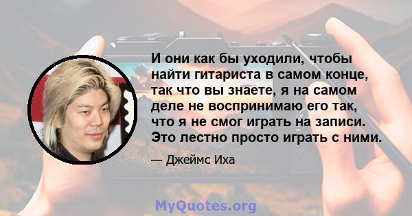 И они как бы уходили, чтобы найти гитариста в самом конце, так что вы знаете, я на самом деле не воспринимаю его так, что я не смог играть на записи. Это лестно просто играть с ними.