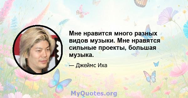 Мне нравится много разных видов музыки. Мне нравятся сильные проекты, большая музыка.