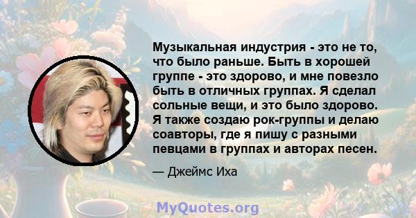 Музыкальная индустрия - это не то, что было раньше. Быть в хорошей группе - это здорово, и мне повезло быть в отличных группах. Я сделал сольные вещи, и это было здорово. Я также создаю рок-группы и делаю соавторы, где