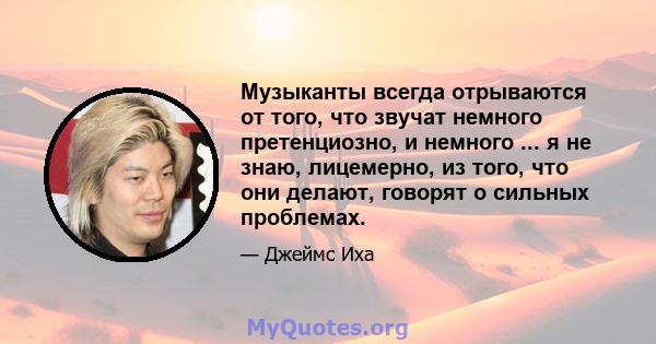 Музыканты всегда отрываются от того, что звучат немного претенциозно, и немного ... я не знаю, лицемерно, из того, что они делают, говорят о сильных проблемах.