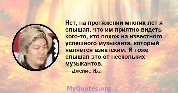 Нет, на протяжении многих лет я слышал, что им приятно видеть кого-то, кто похож на известного успешного музыканта, который является азиатским. Я тоже слышал это от нескольких музыкантов.