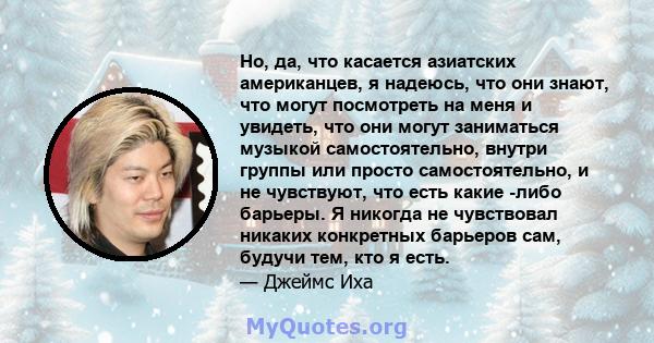 Но, да, что касается азиатских американцев, я надеюсь, что они знают, что могут посмотреть на меня и увидеть, что они могут заниматься музыкой самостоятельно, внутри группы или просто самостоятельно, и не чувствуют, что 