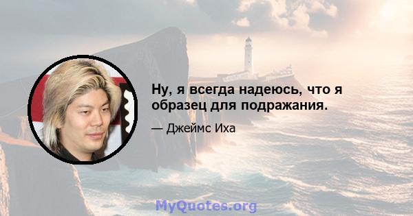 Ну, я всегда надеюсь, что я образец для подражания.