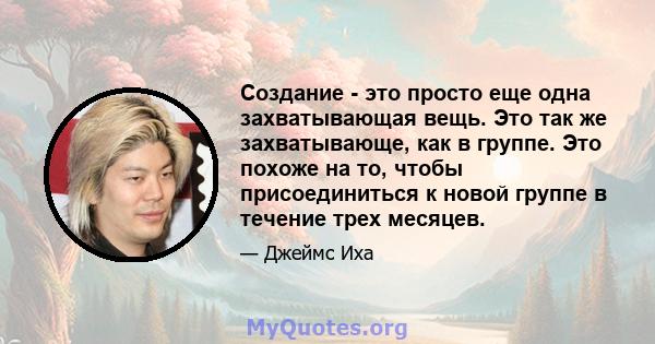 Создание - это просто еще одна захватывающая вещь. Это так же захватывающе, как в группе. Это похоже на то, чтобы присоединиться к новой группе в течение трех месяцев.