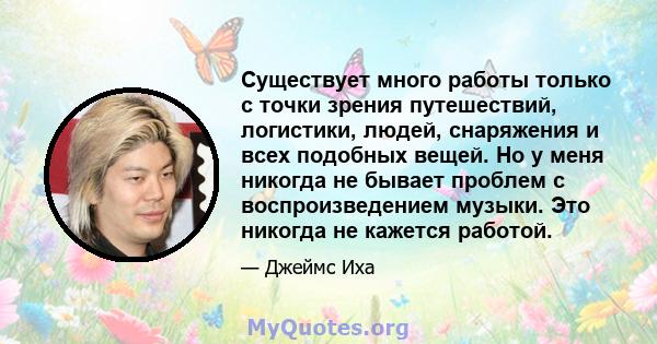 Существует много работы только с точки зрения путешествий, логистики, людей, снаряжения и всех подобных вещей. Но у меня никогда не бывает проблем с воспроизведением музыки. Это никогда не кажется работой.