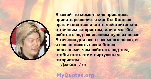 В какой -то момент мне пришлось принять решение: я мог бы больше практиковаться и стать действительно отличным гитаристом, или я мог бы работать над написанием лучших песен. В течение дня всего так много часов, и я